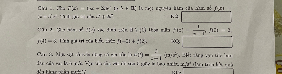 Cho F(x)=(ax+2b)e^x(a,b∈ R) là một nguyên hàm của hàm số f(x)=
(x+5)e^x. Tính giá trị của a^2+2b^2. KQ: 
Câu 2. Cho hàm số f(x) xác định trên R| 1 thỏa mãn f'(x)= 1/x-1 , f(0)=2,
f(4)=3. Tính giá trị của biểu thức f(-2)+f(2). KQ: 
Câu 3. Một vật chuyển động có gia tốc là a(t)= 3/t+1 (m/s^2). Biết rằng vận tốc ban 
đầu của vật là 6 m/s. Vận tốc của vật đó sau 5 giây là bao nhiêu m/s^2 (làm tròn kết quả 
đến hàng phần mười)? KO·