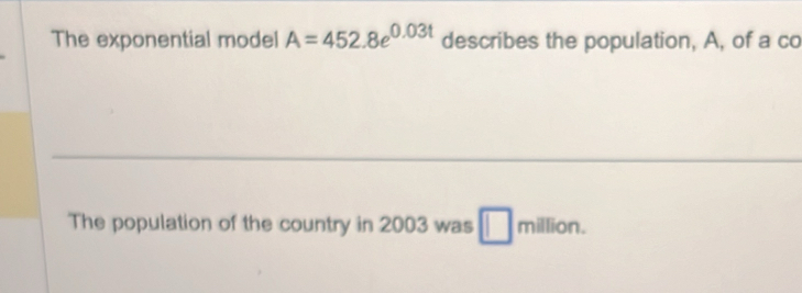 The exponential model A=452.8e^(0.03t) describes the population, A, of a co 
The population of the country in 2003 was million.