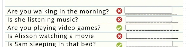 Are you walking in the morning? ) _  
Is she listening music? 
□ 
Are you playing video games? □ _ □  
Is Alisson watching a movie 
overline _  
Is Sam sleeping in that bed? □ □ □ 