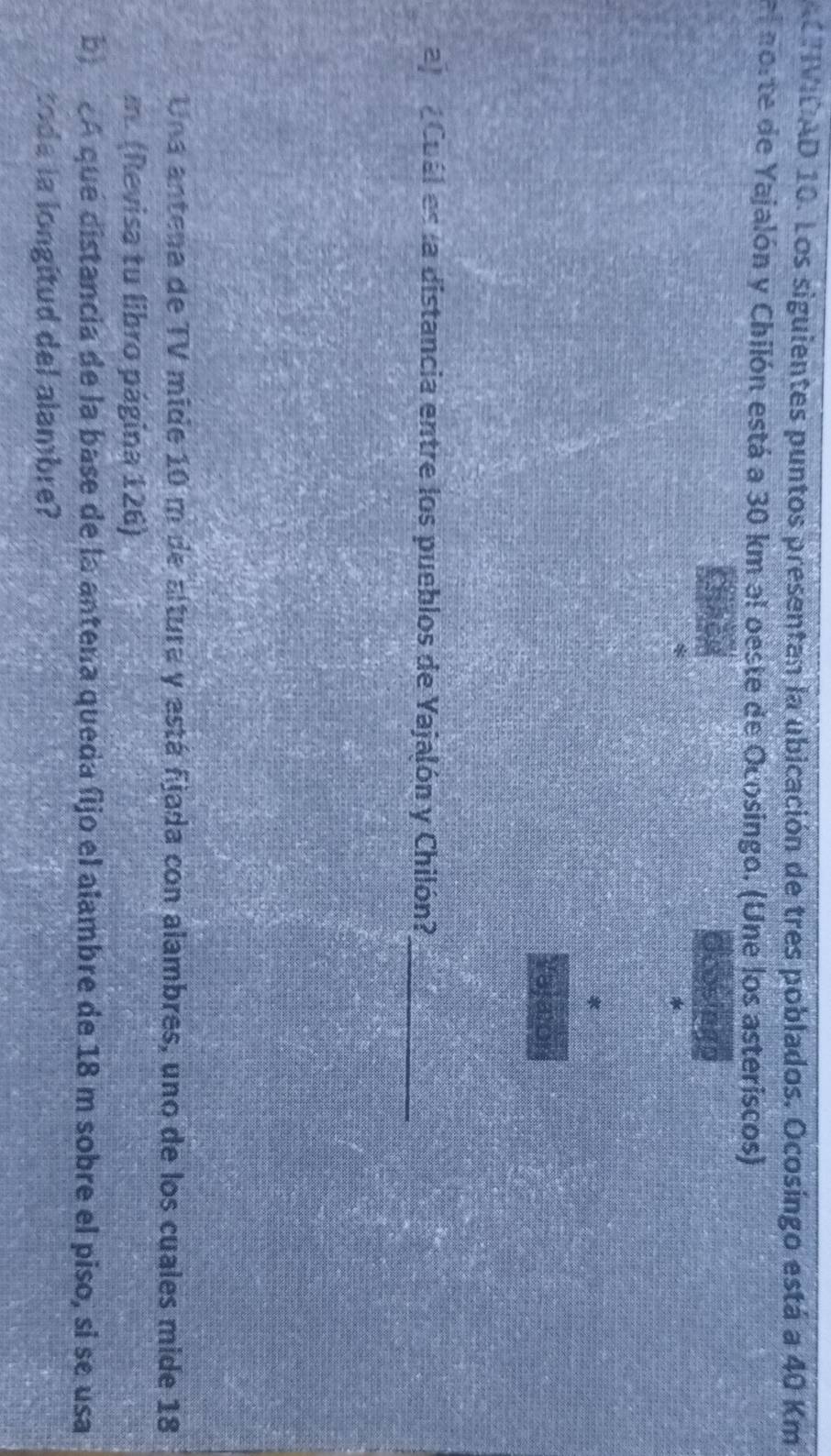 ACTIVIDAD 10. Los siguientes puntos presentan la ubicación de tres poblados. Ocosíngo está a 40 Km
e norte de Yajalón y Chilón está a 30 km al oeste de Ocosingo. (Une los asteriscos) 
aj Cuál es la distancia entre los pueblos de Yajalón y Chilón? 
_ 
Una antena de TV mide 10 m de altura y está fjada con alambres, uno de los cuales mide 18
m. (Revisa tu libro página 126) 
b A que distancia de la base de la antena queda fijo el alambre de 18 m sobre el piso, si se usa 
tode la longitud del alambre?