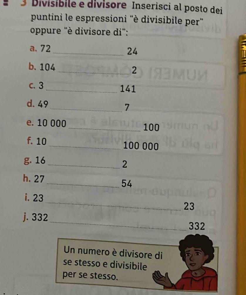 Divisibile e divisore Inserisci al posto dei 
puntini le espressioni "è divisibile per" 
oppure "è divisore di": 
a. 72
_ 24
b. 104 _ 2
c. 3
_ 141
d. 49
_ 7
e. 10 000
_ 100
f. 10
_ 100 000
g. 16
_ 2
h. 27
_ 54
_ 
i. 23
23
_ 
j. 332
332
Un numero è divisore di 
se stesso e divisibile 
per se stesso.