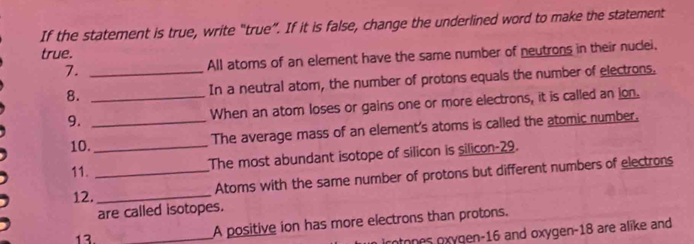 If the statement is true, write “true”. If it is false, change the underlined word to make the statement 
true. 
7. _All atoms of an element have the same number of neutrons in their nuclei. 
8. _In a neutral atom, the number of protons equals the number of electrons. 
9. _When an atom loses or gains one or more electrons, it is called an ion. 
10._ The average mass of an element's atoms is called the atomic number. 
11._ 
The most abundant isotope of silicon is silicon- 29. 
12. _Atoms with the same number of protons but different numbers of electrons 
are called isotopes. 
13._ 
A positive ion has more electrons than protons. 
ntones oxygen- 16 and oxygen- 18 are alike and