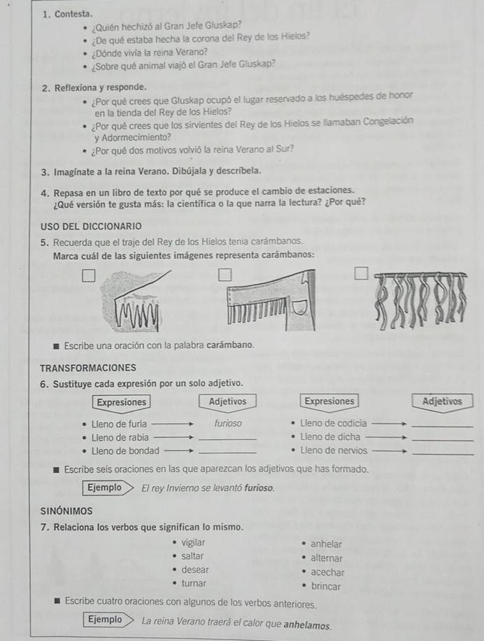 Contesta.
¿Quién hechizó al Gran Jefe Gluskap?
¿De qué estaba hecha la corona del Rey de los Hielos?
¿Dónde vivía la reina Verano?
¿Sobre qué animal viajó el Gran Jefe Gluskap?
2. Reflexiona y responde.
¿Por qué crees que Gluskap ocupó el lugar reservado a los huéspedes de honor
en la tienda del Rey de los Hielos?
¿Por qué crees que los sirvientes del Rey de los Hielos se llamaban Congelación
y Adormecimiento?
¿Por qué dos motivos volvió la reina Verano al Sur?
3. Imagínate a la reina Verano. Dibújala y descríbela.
4. Repasa en un libro de texto por qué se produce el cambio de estaciones.
¿Qué versión te gusta más: la científica o la que narra la lectura? ¿Por qué?
USO DEL DICCIONARIO
5. Recuerda que el traje del Rey de los Hielos tenia carámbanos.
Marca cuál de las siguientes imágenes representa carámbanos:
Escribe una oración con la palabra carámbano.
TRANSFORMACIONES
6. Sustituye cada expresión por un solo adjetivo.
Expresiones Adjetivos Expresiones Adjetivos
Lleno de furia furioso Lleno de codicia_
Lleno de rabia _Lleno de dicha_
Lleno de bondad _Lleno de nervios_
Escribe seis oraciones en las que aparezcan los adjetivos que has formado.
Ejemplo El rey Invierno se levantó furioso.
sinónimos
7. Relaciona los verbos que significan lo mismo.
vigilar anhelar
saltar alternar
desear acechar
turnar
brincar
Escribe cuatro oraciones con algunos de los verbos anteriores.
Ejemplo La reina Verano traerá el calor que anhelamos.