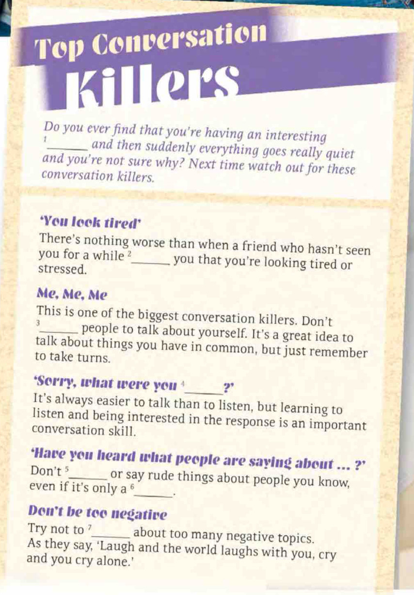 Top Conversation 
Killers 
Do you ever find that you're having an interesting 
1_ and then suddenly everything goes really quiet 
and you’re not sure why? Next time watch out for these 
conversation killers. 
‘You look tired’ 
There's nothing worse than when a friend who hasn't seen 
you for a while ?_ you that you're looking tired or 
stressed. 
Mẹ, Mẹ, Mẹ 
This is one of the biggest conversation killers. Don’t 
3_ people to talk about yourself. It's a great idea to 
talk about things you have in common, but just remember 
to take turns. 
‘Sorry, what were you _?' 
It’s always easier to talk than to listen, but learning to 
listen and being interested in the response is an important 
conversation skill. 
‘Have you heard what people are saying about ... ?’ 
Don't⁵_ or say rude things about people you know, 
even if it's only a^6 _ ; 
Don't be too negative 
Try not to ?_ about too many negative topics. 
As they say, ‘Laugh and the world laughs with you, cry 
and you cry alone.'