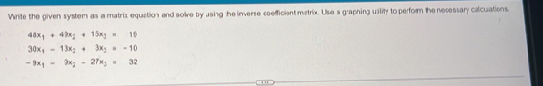 Write the given system as a matrix equation and solve by using the inverse coefficient matrix. Use a graphing utility to perform the necessary calculations.
48x_1+49x_2+15x_3=19
30x_1-13x_2+3x_3=-10
-9x_1-9x_2-27x_3=32