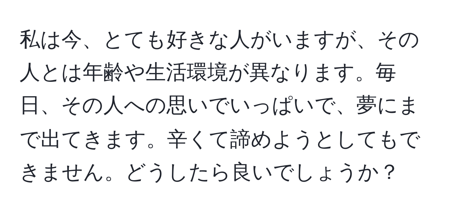 私は今、とても好きな人がいますが、その人とは年齢や生活環境が異なります。毎日、その人への思いでいっぱいで、夢にまで出てきます。辛くて諦めようとしてもできません。どうしたら良いでしょうか？