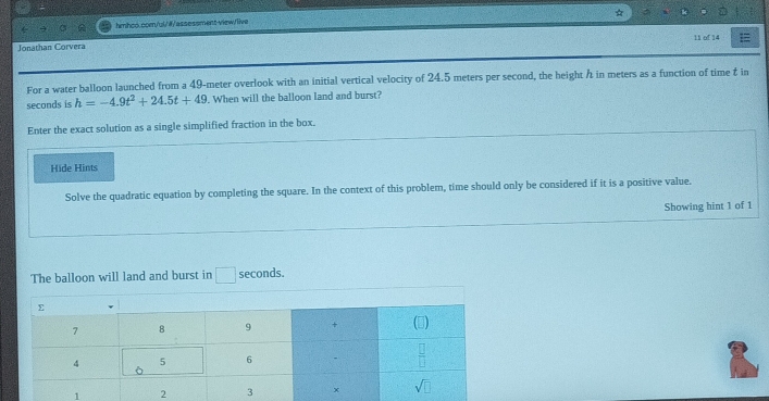 Jonathan Corvera 11 of 14 =
For a water balloon launched from a 49-meter overlook with an initial vertical velocity of 24.5 meters per second, the height h in meters as a function of time t in
seconds is h=-4.9t^2+24.5t+49. When will the balloon land and burst?
Enter the exact solution as a single simplified fraction in the box.
Hide Hints
Solve the quadratic equation by completing the square. In the context of this problem, time should only be considered if it is a positive value.
Showing hint 1 of 1
The balloon will land and burst in □ seconds.