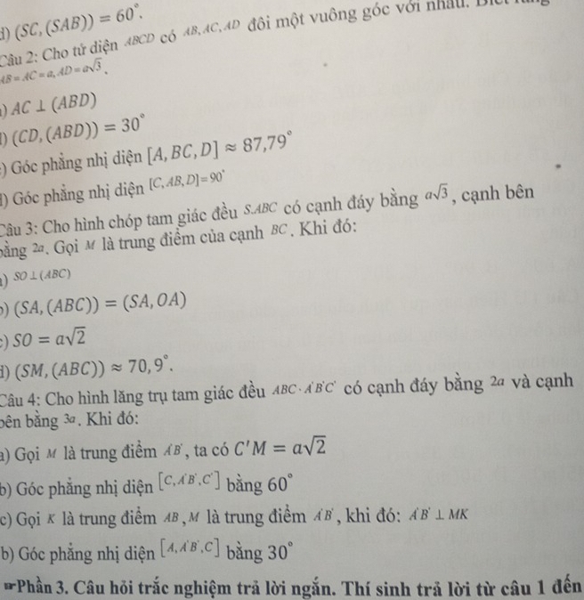 (SC,(SAB))=60°. 
1) Câu 2: Cho tử diện ABCD có 4B, AC, AD đôi một vuông góc với nhau, Dici
AB=AC=a, AD=asqrt(3),
AC⊥ (ABD)
(CD,(ABD))=30°
:) Góc phẳng nhị diện [A,BC,D]approx 87,79°
1) Góc phẳng nhị diện [C,AB,D]=90°
Câu 3: Cho hình chóp tam giác đều S. ABC có cạnh đáy bằng asqrt(3) , cạnh bên 
bằng 2. Gọi M là trung điểm của cạnh B . Khi đó:
SO⊥ (ABC)
) (SA,(ABC))=(SA,OA)
SO=asqrt(2)
1) (SM,(ABC))approx 70,9°. 
Câu 4: Cho hình lăng trụ tam giác đều ABC·ABC có cạnh đáy bằng 2ª và cạnh 
bên bằng 3ª. Khi đó: 
a) Gọi M là trung điểm AB , ta có C'M=asqrt(2)
b) Góc phẳng nhị diện [C,A'B',C'] bằng 60°
c) Gọi κ là trung điểm A ,M là trung điểm AB , khi đó: A'B'⊥ MK
b) Góc phắng nhị diện [A,A'B',C] bằng 30°
*Phần 3. Câu hỏi trắc nghiệm trả lời ngắn. Thí sinh trả lời từ câu 1 đến