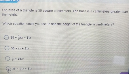 The area of a triangle is 35 square centimeters. The base is 3 centimeters greater than
the height.
Which equation could you use to find the height of the triangle in centimeters?
35= 1/2 (x-3)x
35=(x+3)x
 1/2 =35x^2
35= 1/2 (x+3)x