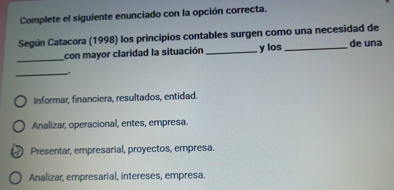 Complete el siguiente enunciado con la opción correcta.
Según Catacora (1998) los principios contables surgen como una necesidad de
_con mayor claridad la situación_
y los _de una
_.
Informar, financiera, resultados, entidad.
Analizar, operacional, entes, empresa.
Presentar, empresarial, proyectos, empresa.
Analizar, empresarial, intereses, empresa.