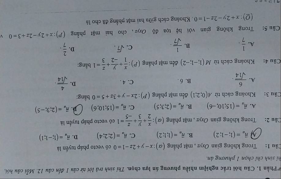 Phần 1. Câu hỏi trắc nghiệm nhiều phương án lựa chọn. Thí sinh trả lời từ câu 1 đến câu 12. Mỗi câu hỏi,
hi sinh chỉ chọn 1 phương án.
Câu 1: Trong không gian Oxyz , mặt phẳng (α): x-y+2z-1=0 có vecto pháp tuyến là
vector n_alpha =(1;-1;2) B. vector n_alpha =(1;1;2) C. vector n_alpha =(2;2;4) D. vector n_alpha =(1;-1;1)
Câu 2: Trong không gian Oxyz , mặt phẳng (alpha ): x/2 + y/3 + z/-5 =1 có vecto pháp tuyến là
A. vector n_a=(15;10;-6) B. vector n_a=(2;3;5) C. vector n_a=(15;10;6) D. vector n_a=(2;3;-5)
Câu 3: Khoảng cách từ A(0;2;1) đến mặt phẳng (P): 2x-y+3z+5=0 bằng:
D.
A.  6/sqrt(14) . B. 6 .  4/sqrt(14) ·
C. 4 .
Câu 4: Khoảng cách từ M(1;-1;-2) đến mặt phẳng (P):  x/1 + y/-2 + z/3 =1 bằng:
A.  1/7 .  1/sqrt(7) ·
B.
C. sqrt(7). D.  2/7 .
Câu 5: Trong không gian với hệ tọa độ Oxyz, cho hai mặt phẳng  (P): x+2y-2z+3=0 v 
(Q): x+2y-2z-1=0. Khoảng cách giữa hai mặt phẳng đã cho là