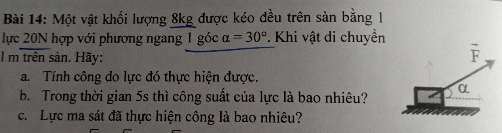 Một vật khối lượng 8kg được kéo đều trên sàn bằng 1
lực 20N hợp với phương ngang 1 góc alpha =30°. Khi vật di chuyển 
l m trên sàn. Hãy:
vector F
a. Tính công do lực đó thực hiện được. 
b. Trong thời gian 5s thì công suất của lực là bao nhiêu?
α
c. Lực ma sát đã thực hiện công là bao nhiêu?