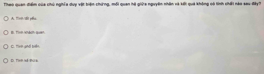 Theo quan điểm của chủ nghĩa duy vật biện chứng, mối quan hệ giữa nguyên nhân và kết quá không có tính chất nào sau đây?
A. Tinh tất yếu.
B. Tinh khách quan.
C. Tinh phố biển.
D. Tỉnh kế thừa.