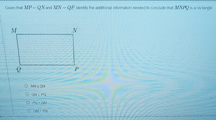 Given that MP=QN and MN-QP identify the additional information needed to conclude that MNHO is a rectangle
MN⊥QM
QN⊥ PQ
PQ=NM
QM=PM