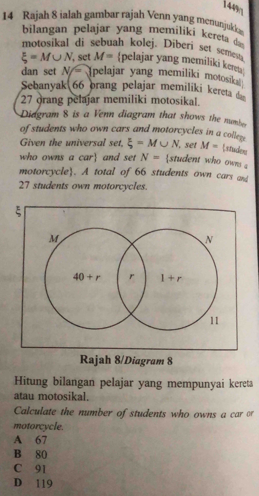 1449/1
14 Rajah 8 ialah gambar rajah Venn yang menunjukkan
bilangan pelajar yang memiliki kereta dan 
motosikal di sebuah kolej. Diberi set semesta
xi =M∪ N , set M= pelajar yang memiliki kereta
dan set N= a  (pelajar yang memiliki motosikal
Sebanyak 66 orang pelajar memiliki kereta dan
27 orang pelajar memiliki motosikal.
Didgram 8 is a Venn diagram that shows the number
of students who own cars and motorcycles in a college
Given the universal set, xi =M∪ N , set M= student
who owns a car and set N= student who owns a
motorcycle. A total of 66 students own cars and
27 students own motorcycles.
Rajah 8/Diagram 8
Hitung bilangan pelajar yang mempunyai kereta
atau motosikal.
Calculate the number of students who owns a car or
motorcycle.
A 67
B 80
C 91
D 119