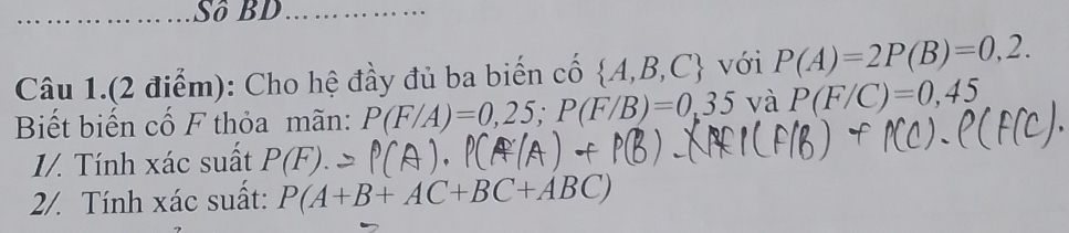 Sô BD 
Câu 1.(2 điểm): Cho hệ đầy đủ ba biến cố  A,B,C  với P(A)=2P(B)=0,2. 
Biết biến cố F thỏa mãn: P(F/A)=0,25; P(F/B)=0,35 và P(F/C)=0,45
1/. Tính xác suất P(F)
2/. Tính xác suất: P(A+B+AC+BC+ABC)