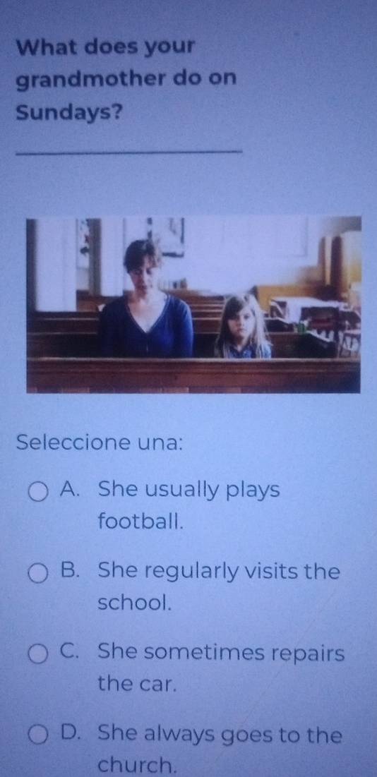 What does your
grandmother do on
Sundays?
_
Seleccione una:
A. She usually plays
football.
B. She regularly visits the
school.
C. She sometimes repairs
the car.
D. She always goes to the
church.