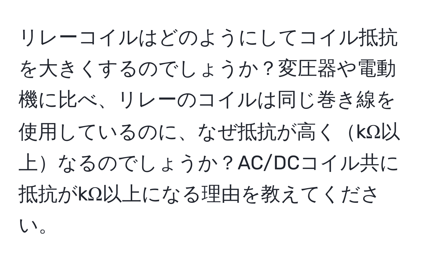 リレーコイルはどのようにしてコイル抵抗を大きくするのでしょうか？変圧器や電動機に比べ、リレーのコイルは同じ巻き線を使用しているのに、なぜ抵抗が高くkΩ以上なるのでしょうか？AC/DCコイル共に抵抗がkΩ以上になる理由を教えてください。