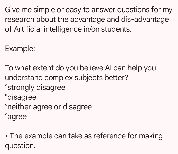 Give me simple or easy to answer questions for my 
research about the advantage and dis-advantage 
of Artificial intelligence in/on students. 
Example: 
To what extent do you believe AI can help you 
understand complex subjects better? 
°strongly disagree 
°disagree 
°neither agree or disagree 
°agree 
The example can take as reference for making 
question.