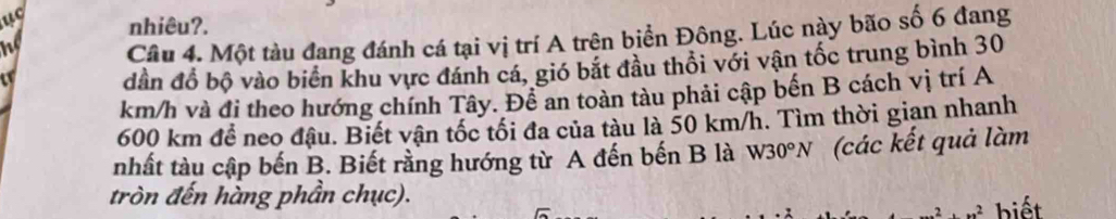 uc nhiêu?. 
he Câu 4. Một tàu đang đánh cá tại vị trí A trên biển Đông. Lúc này bão số 6 đang 
dần đồ bộ vào biển khu vực đánh cá, gió bắt đầu thối với vận tốc trung bình 30
km/h và đi theo hướng chính Tây. Đề an toàn tàu phải cập bến B cách vị trí A
600 km để neo đậu. Biết vận tốc tối đa của tàu là 50 km/h. Tìm thời gian nhanh 
nhất tàu cập bến B. Biết rằng hướng từ A đến bến B là W30°N (các kết quả làm 
tròn đến hàng phần chục). 
biết