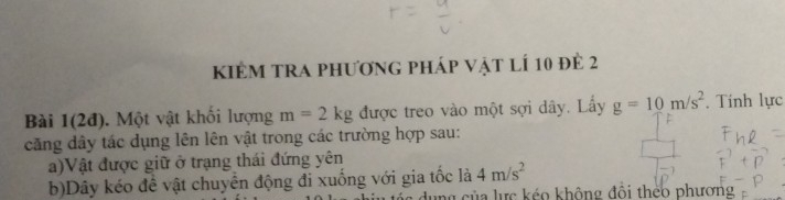 kiêm tra phương pháp vật lí 10 đẻ 2 
Bài 1(2đ). Một vật khối lượng m=2kg được treo vào một sợi dây. Lấy g=10m/s^2. Tính lực 
căng dây tác dụng lên lên vật trong các trường hợp sau: 
a)Vật được giữ ở trạng thái đứng yên 
b)Dây kéo đề vật chuyển động đi xuống với gia tốc là 4m/s^2
ng của lực kéo không đổi théo phương