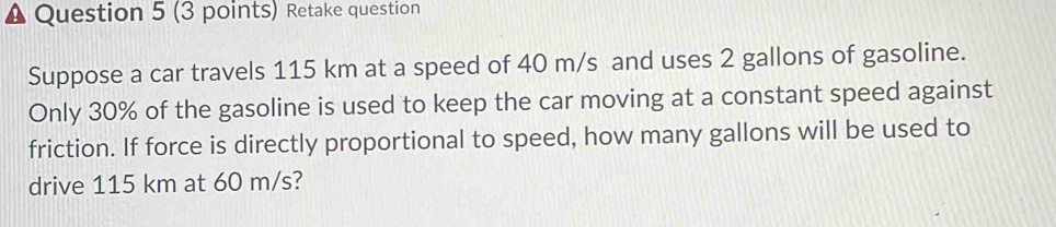 Retake question 
Suppose a car travels 115 km at a speed of 40 m/s and uses 2 gallons of gasoline. 
Only 30% of the gasoline is used to keep the car moving at a constant speed against 
friction. If force is directly proportional to speed, how many gallons will be used to 
drive 115 km at 60 m/s?