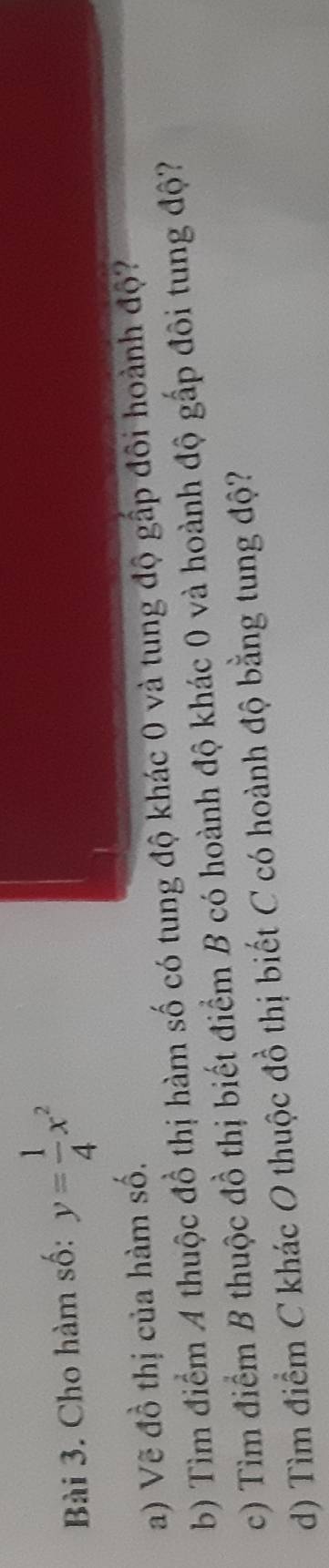 Cho hàm số: y= 1/4 x^2
a) Vẽ đồ thị của hàm số. 
b) Tìm điểm 4 thuộc đồ thị hàm số có tung độ khác 0 và tung độ gấp đôi hoành độ? 
c) Tìm điểm B thuộc đồ thị biết điểm B có hoành độ khác 0 và hoành độ gấp đôi tung độ? 
d) Tìm điểm C khác O thuộc đồ thị biết C có hoành độ bằng tung độ?