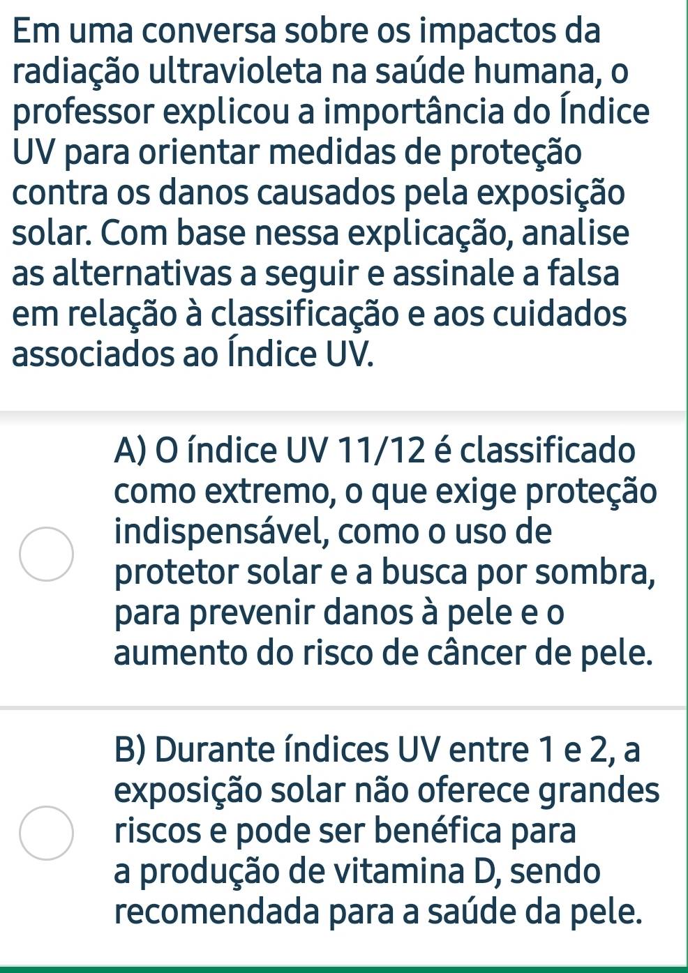 Em uma conversa sobre os impactos da
radiação ultravioleta na saúde humana, o
professor explicou a importância do Índice
UV para orientar medidas de proteção
contra os danos causados pela exposição
solar. Com base nessa explicação, analise
as alternativas a seguir e assinale a falsa
em relação à classificação e aos cuidados
associados ao Índice UV.
A) O índice UV 11/12 é classificado
como extremo, o que exige proteção
indispensável, como o uso de
protetor solar e a busca por sombra,
para prevenir danos à pele e o
aumento do risco de câncer de pele.
B) Durante índices UV entre 1 e 2, a
exposição solar não oferece grandes
riscos e pode ser benéfica para
a produção de vitamina D, sendo
recomendada para a saúde da pele.