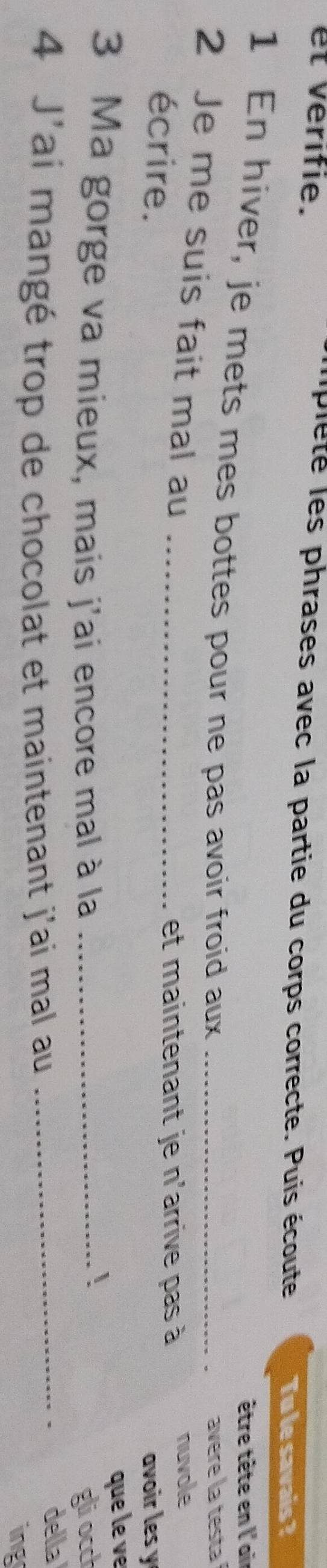 ipleté les phrases avec la partie du corps correcte. Puis écoute 
et vérifie. Tu le savais ? 
être tête en l'air 
1 En hiver, je mets mes bottes pour ne pas avoir froid aux_ 
avere la testa 
2 Je me suis fait mal au_ 
nuvole 
écrire. 
et maintenant je n'arrive pas à 
avoir les y 
que le v 
! 
3 Ma gorge va mieux, mais j'ai encore mal à la _glocct 
4 J'ai mangé trop de chocolat et maintenant j'ai mal au_ 
della 
ing