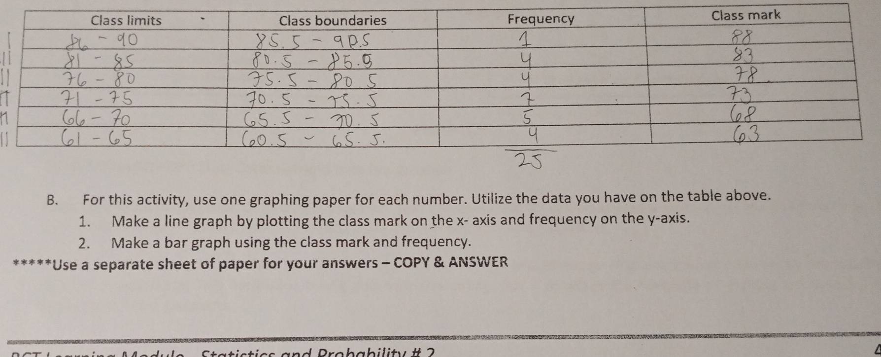 For this activity, use one graphing paper for each number. Utilize the data you have on the table above. 
1. Make a line graph by plotting the class mark on the x - axis and frequency on the y-axis. 
2. Make a bar graph using the class mark and frequency. 
***Use a separate sheet of paper for your answers - COPY & ANSWER 
istics and Brobability # 2