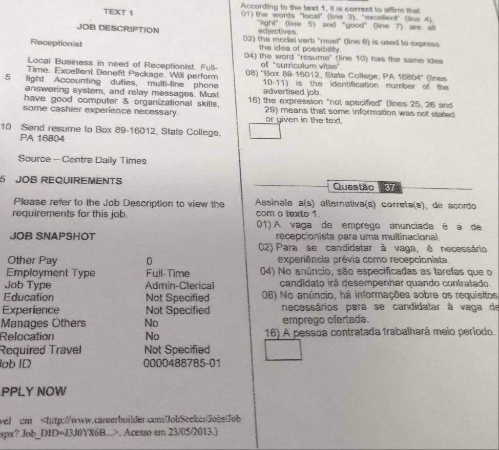 According to the text 1, it is correct to affirm that
TEXT 1 01) the words “local” (line 3), "excellent" (line 4).
"light" (line 5) and “good” (line 7) are all
JOB DESCRIPTION adjectives.
02) the modal verb "must" (line 6) is used to express
Receptionist the idea of possibility.
04) the word "resume" (line 10) has the same idea
Local Business in need of Receptionist. Full- of “curriculum vitae”.
Time. Excellent Benefit Package. Will perform 08) ''Box 89-16012, State College, PA 16804'' (lines
10-11) is the identification number of the
5 light Accounting duties, multi-line phone advertised job.
answering system, and relay messages. Must
have good computer & organizational skills, 16) the expression "not specified" (lines 25, 26 and
some cashier experience necessary. 29) means that some information was not stated
or given in the text.
10 Send resume to Box 89-16012, State College,
PA 16804
Source - Centre Daily Times
5 JOB REQUIREMENTS Questão 37
Please refer to the Job Description to view the  Assinale a(s) alternativa(s) correta(s), de acordo
requirements for this job. com o texto 1.
01) A vaga de emprego anunciada é a de
JOB SNAPSHOT recepcionista para uma multinacional
02) Para se candidatar à vaga, é necessário
Other Pay 0 experiência prévia como recepcionista.
Employment Type Full-Time 04) No anúncio, são especificadas as tarefas que o
Job Type Admin-Clerical candidato irá desempenhar quando contralado.
Education Not Specified 08) No anúncio, há informações sobre os requisitos
Experience Not Specified necessários para se candidatar à vaga de
Manages Others No emprego ofertada.
Relocation No 16) A pessoa contratada trabalhará meio periodo.
Required Travel Not Specified
lob ID 0000488785-01
PPLY NOW
wel cm. Acesso em 23/05/2013.)