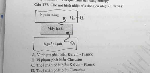 ua trìh hen đang entropy
Câu 177. Cho mô hình nhiệt của động cơ nhiệt (hình vẽ):
Nguồn nóng Q_N=Q_L
Máy lạnh
Nguồn lạnh Q_L
A. Vi phạm phát biểu Kelvin - Planck
B. Vi phạm phát biểu Clasusius
C. Thoả mãn phát biểu Kelvin - Planck
D. Thoả mãn phát biểu Clasusius