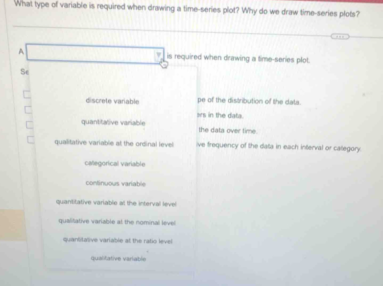 What type of variable is required when drawing a time-series plot? Why do we draw time-series plots?
A □  is required when drawing a time-series plot.
□  
Se
discrete variable pe of the distribution of the data.
ers in the data.
quantitative variable the data over time.
qualitative variable at the ordinal level ive frequency of the data in each interval or category.
categorícal variable
continuous variable
quantitative variable at the interval leve!
qualitative variable at the nominal level
quantitative variable at the ratio level
qualitative variable