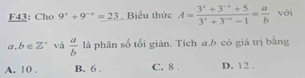 F43: Cho 9^x+9^(-x)=23 Biểu thức A= (3^x+3^(-x)+5)/3^x+3^(-x)-1 = a/b  với
a,b∈ Z^+ và  a/b  là phân số tối giản. Tích a. b có giá trị bằng
A. 10. B. 6. C. 8. D. 12.