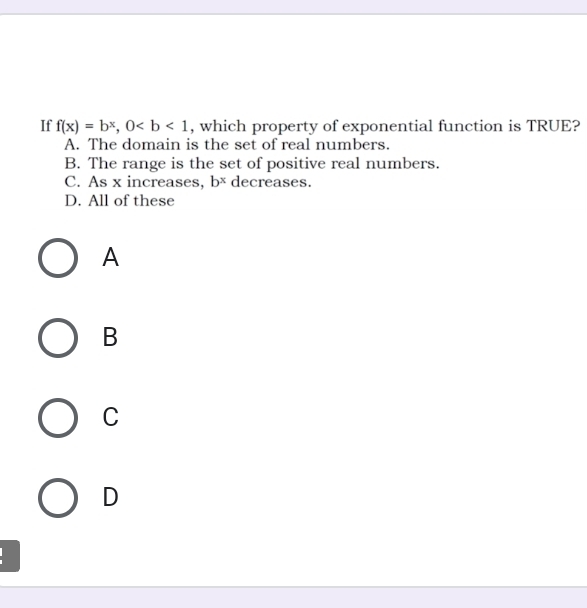 If f(x)=b^x, 0 , which property of exponential function is TRUE?
A. The domain is the set of real numbers.
B. The range is the set of positive real numbers.
C. As x increases, b^x decreases.
D. All of these
A
B
C
D