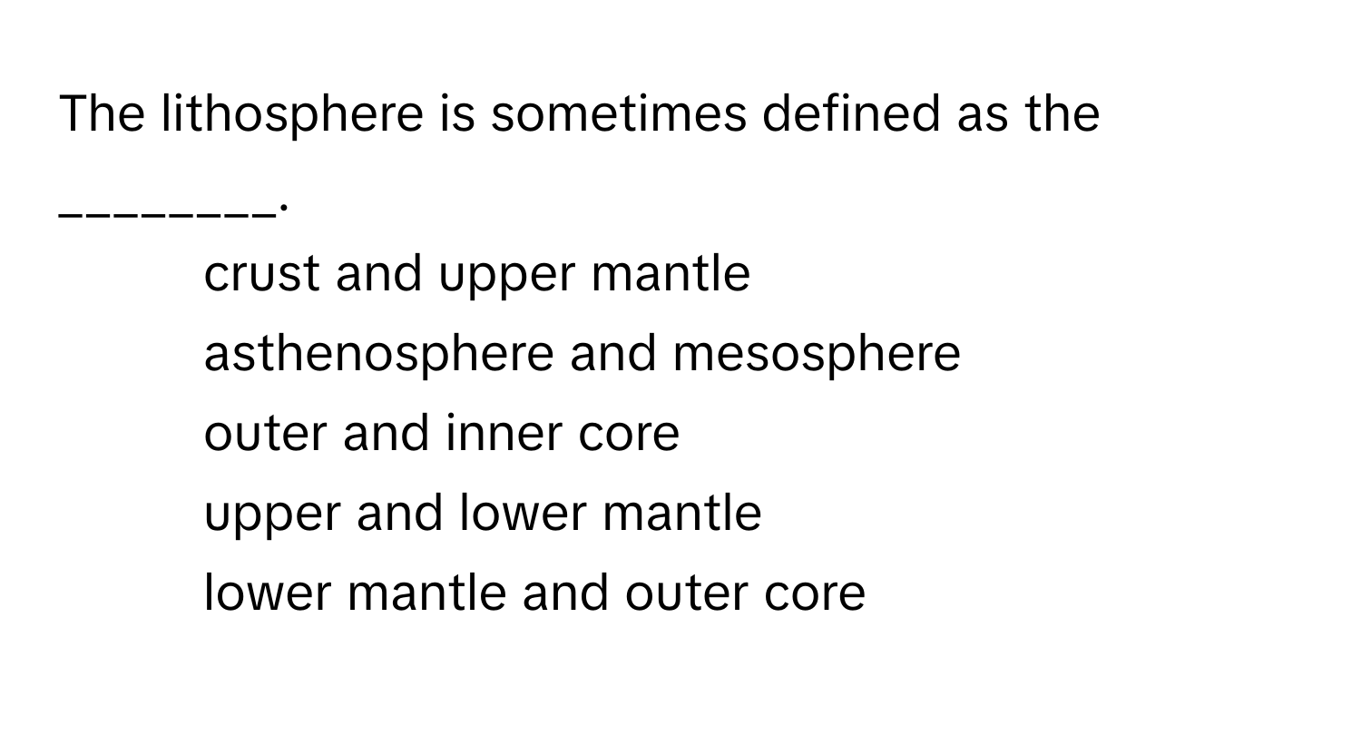 The lithosphere is sometimes defined as the ________.

1) crust and upper mantle 
2) asthenosphere and mesosphere 
3) outer and inner core 
4) upper and lower mantle 
5) lower mantle and outer core