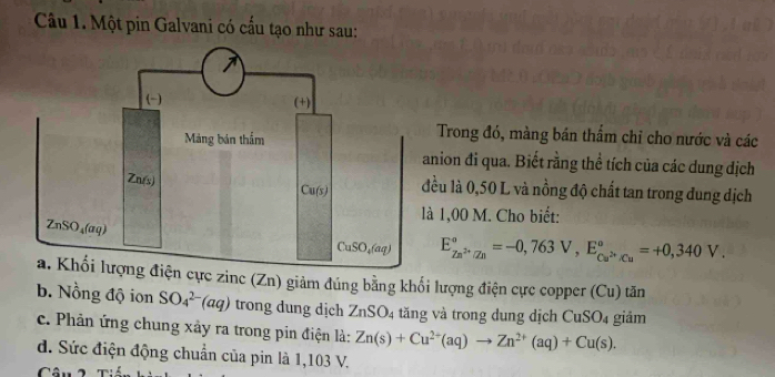 Một pin Galvani có cấu tạo như sau:
Trong đó, màng bán thẩm chỉ cho nước và các
nion đi qua. Biết rằng thể tích của các dung dịch
ều là 0,50 L và nồng độ chất tan trong đung dịch
1,00 M. Cho biết:
E_Zn^(2+)/Zn^circ =-0,763V,E_Cu^(2+)/Cu^circ =+0,340V.
cực zinc (Zn) giảm đúng bằng khối lượng điện cực copper (Cu) tăn
b. Nồng độ ion SO_4^((2-)(aq) trong dung dịch ZnSO_4) tăng và trong dung dịch C 10(_  giảm
c. Phản ứng chung xảy ra trong pin điện là: Zn(s)+Cu^(2+)(aq)to Zn^(2+)(aq)+Cu(s).
d. Sức điện động chuẩn của pin là 1,103 V.
Câu 2