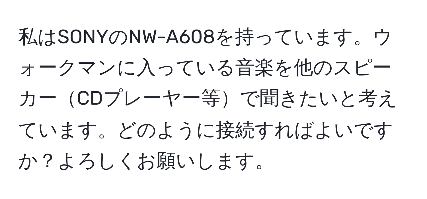 私はSONYのNW-A608を持っています。ウォークマンに入っている音楽を他のスピーカーCDプレーヤー等で聞きたいと考えています。どのように接続すればよいですか？よろしくお願いします。