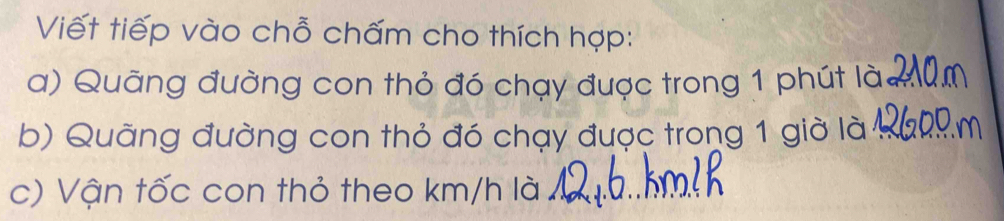 Viết tiếp vào chỗ chấm cho thích hợp: 
a) Quãng đường con thỏ đó chạy được trong 1 phút là 
b) Quãng đường con thỏ đó chạy được trong 1 giờ là 
c) Vận tốc con thỏ theo km/h là 1 _