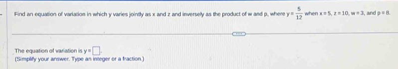 Find an equation of variation in which y varies jointly as x and z and inversely as the product of w and p, where y= 5/12  when x=5, z=10, w=3 , and p=8. 
The equation of variation is y=□. 
(Simplify your answer. Type an integer or a fraction.)