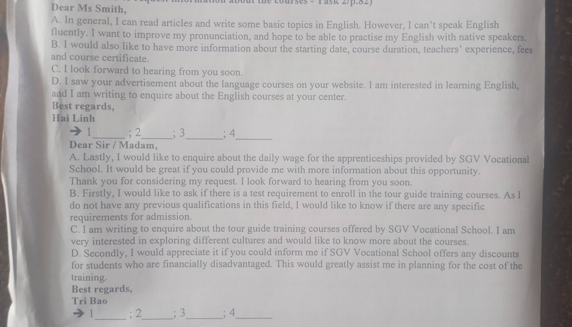 le courses - rask 2/p.82 
Dear Ms Smith, 
A. In general, I can read articles and write some basic topics in English. However, I can’t speak English 
fluently. I want to improve my pronunciation, and hope to be able to practise my English with native speakers. 
B. I would also like to have more information about the starting date, course duration, teachers’ experience, fees 
and course certificate. 
C. I look forward to hearing from you soon. 
D. I saw your advertisement about the language courses on your website. I am interested in learning English, 
and I am writing to enquire about the English courses at your center. 
Best regards, 
Hai Linh
1 _ ; 2 _ ; 3 _ ; 4
_ 
Dear Sir / Madam, 
A. Lastly, I would like to enquire about the daily wage for the apprenticeships provided by SGV Vocational 
School. It would be great if you could provide me with more information about this opportunity. 
Thank you for considering my request. I look forward to hearing from you soon. 
B. Firstly, I would like to ask if there is a test requirement to enroll in the tour guide training courses. As I 
do not have any previous qualifications in this field, I would like to know if there are any specific 
requirements for admission. 
C. I am writing to enquire about the tour guide training courses offered by SGV Vocational School. I am 
very interested in exploring different cultures and would like to know more about the courses. 
D. Secondly, I would appreciate it if you could inform me if SGV Vocational School offers any discounts 
for students who are financially disadvantaged. This would greatly assist me in planning for the cost of the 
training. 
Best regards, 
Tri Bao 
l_ ; 2 _ ; 3 _; 4 _