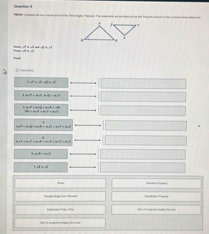 PROOF Complete the two-column proof of the Third Angles Theorem. The statements are provided on the left. Dreg the reasons to the corresponding statements. 
Provs Gen ∠ P≌ ∠ X and ∠ D≌ ∠ T
∠ R ∠ 2
Proof 
① neruction 
` ∠ P≌ ∠ X, ∠ Q≌ ∠ Y°
2m∠ P=m∠ X, m∠ O=m∠ Y
m∠ P+m∠ O+m∠ R=180
180=m∠ X+m∠ Y+m∠ Z
*
m∠ P+m∠ Q+m∠ R=m∠ X+m∠ Y+m∠ Z
m∠ X+m∠ Y+m∠ R=m∠ X+m∠ Y+m∠ Z
4 m∠ E=m∠ J
7.∠ R≌ ∠ Z
Given Tranutive Property 
Triangle Angle-Sum Theorem Substitution Property 
Subtraction iProp. of Eq Def of congruent angles (1sit use) 
Def of congruent angles (2n11 use)