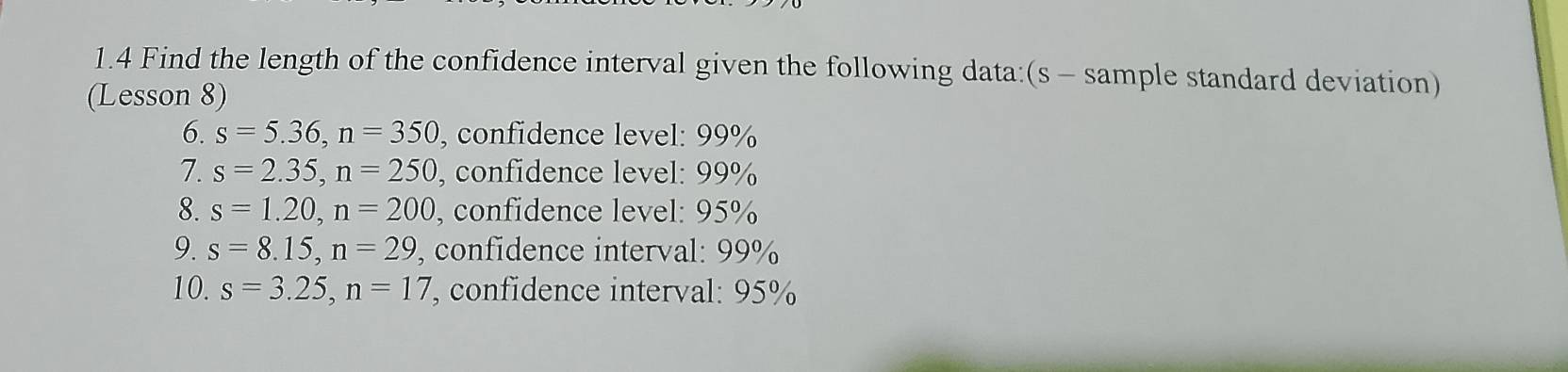 1.4 Find the length of the confidence interval given the following data:(s - sample standard deviation) 
(Lesson 8) 
6. s=5.36, n=350 , confidence level: 99%
7. s=2.35, n=250 , confidence level: 99%
8. s=1.20, n=200 , confidence level: 95%
9. s=8.15, n=29 , confidence interval: 99%
10. s=3.25, n=17 confidence interval: 95%