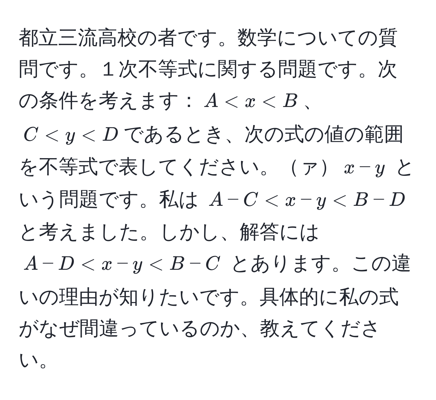 都立三流高校の者です。数学についての質問です。１次不等式に関する問題です。次の条件を考えます：$A < x < B$、$C < y < D$であるとき、次の式の値の範囲を不等式で表してください。ァ$x - y$ という問題です。私は $A - C < x - y < B - D$ と考えました。しかし、解答には $A - D < x - y < B - C$ とあります。この違いの理由が知りたいです。具体的に私の式がなぜ間違っているのか、教えてください。