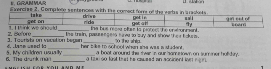 hospitár
II. GRAMMAR D. station
Exercise 2. Complete sentences with the co
often to protect the environment.
2. Before _the train, passengers have to buy and show their tickets.
3. Tourists on vacation began _to the ship.
4. Jane used to _her bike to school when she was a student.
5. My children usually _a boat around the river in our hometown on summer holiday.
6. The drunk man _a taxi so fast that he caused an accident last night.
1