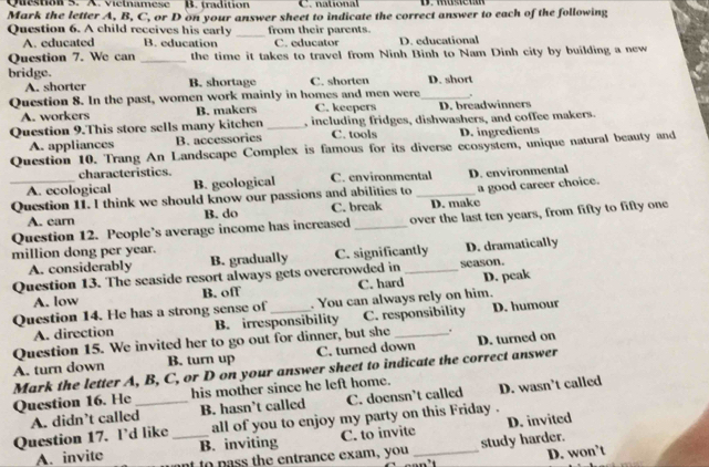 vielnamese B. tradition C . natio na l 
Mark the letter A, B, C, or D on your answer sheet to indicate the correct answer to each of the following
Question 6. A child receives his early _from their parents.
A. educated B. education C. educator D. educational
Question 7. We can _the time it takes to travel from Ninh Binh to Nam Dinh city by building a new
bridge. B. shortage C. shorten D. short
A. shorter
Question 8. In the past, women work mainly in homes and men were_ .
A. workers B. makers C. keepers D. breadwinners
Question 9.This store sells many kitchen _, including fridges, dishwashers, and coffee makers.
A. appliances B. accessories C. tools D. ingredients
Question 10. Trang An Landscape Complex is famous for its diverse ecosystem, unique natural beauty and
characteristics.
A. ecological B. geological C. environmental D. environmental
_Question 11. I think we should know our passions and abilities to _D. make a good career choice.
A. earn B. do C. break
Question 12. People’s average income has increased _over the last ten years, from fifty to fifty one
million dong per year.
A. considerably B. gradually C. significantly D. dramatically
Question 13. The seaside resort always gets overcrowded in _season.
A. low B. off C. hard
Question 14. He has a strong sense of _. You can always rely on him. D. peak
A. direction B. irresponsibility C. responsibility D. humour
Question 15. We invited her to go out for dinner, but she _.
A. turn down B. turn up C. turned down D. turned on
Mark the letter A, B, C, or D on your answer sheet to indicate the correct answer
Question 16. He _his mother since he left home. D. wasn’t called
A. didn’t called B. hasn’t called C. doensn’t called
Question 17. I’d like _all of you to enjoy my party on this Friday .
B. inviting C. to invite D. invited
study harder.
A. invite nt to pass the entrance exam, you_
D. won’t