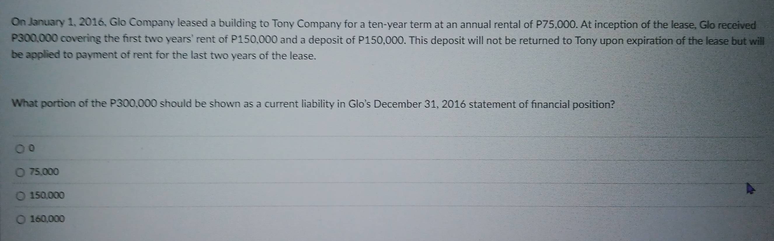 On January 1, 2016, Glo Company leased a building to Tony Company for a ten-year term at an annual rental of P75,000. At inception of the lease, Glo received
P300,000 covering the first two years ' rent of P150,000 and a deposit of P150,000. This deposit will not be returned to Tony upon expiration of the lease but will
be applied to payment of rent for the last two years of the lease.
What portion of the P300,000 should be shown as a current liability in Glo's December 31, 2016 statement of financial position?
0
75,000
150,000
160,000