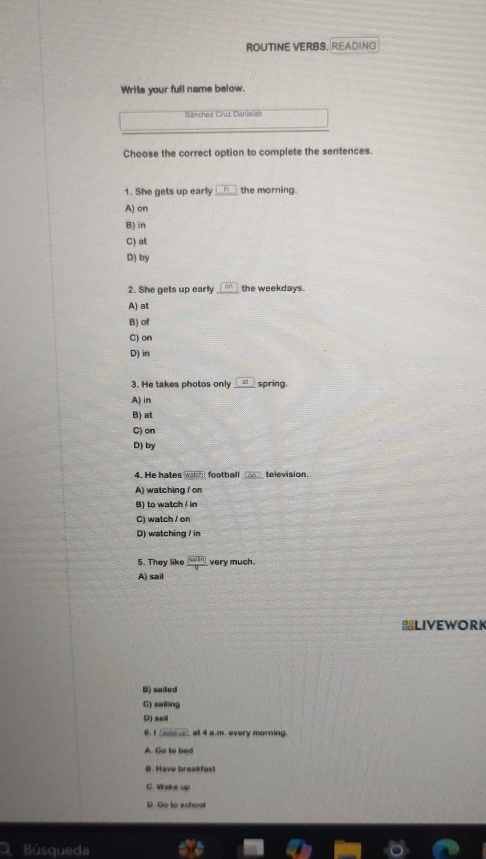 ROUTINE VERBS, READING
Write your full name below.
Sánchez Cruz Danieliab
Choose the correct option to complete the sentences.
1. She gets up early _h the morning.
A) on
B) in
C) at
D) by
2. She gets up early cm the weekdays.
A) at
B) of
C) on
D) in
3. He takes photos only _ [at] spring.
A) in
B) at
C) on
D) by
4. He hates mabdity football cos television.
A) watching / on
B) to watch / in
C) watch / on
D) watching / in
5. They like frac 10kn very much.
A) sail
LIVEWORK
B) sailed
C) sailing
D) sail
6. I (eate up) at 4 a.m. every morning.
A. Go to bed
B. Have breakfast
C. Wake up
D. Go to school
Búsqueda
