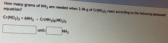 How many grams of 
equation? NH_3 are needed when 2.96 g of Cr(NO_3)_3 react according to the following bolanced
Cr(NO_3)_3+6NH_3to Cr(NH_3)_6(NO_3)_3
□ unit: :□ NH_3