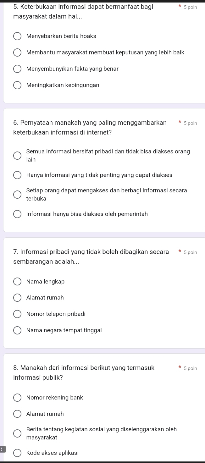 Keterbukaan informasi dapat bermanfaat bagi 5 poin
masyarakat dalam hal...
Menyebarkan berita hoaks
Membantu masyarakat membuat keputusan yang lebih baik
Menyembunyikan fakta yang benar
Meningkatkan kebingungan
6. Pernyataan manakah yang paling menggambarkan 5 poin
keterbukaan informasi di internet?
Semua informasi bersifat pribadi dan tidak bisa diakses orang
lain
Hanya informasi yang tidak penting yang dapat diakses
Setiap orang dapat mengakses dan berbagi informasi secara
terbuka
Informasi hanya bisa diakses oleh pemerintah
7. Informasi pribadi yang tidak boleh dibagikan secara 5 poin
sembarangan adalah...
Nama lengkap
Alamat rumah
Nomor telepon pribadi
Nama negara tempat tinggal
8. Manakah dari informasi berikut yang termasuk 5 poin
informasi publik?
Nomor rekening bank
Alamat rumah
Berita tentang kegiatan sosial yang diselenggarakan oleh
masyarakat
Kode akses aplikasi